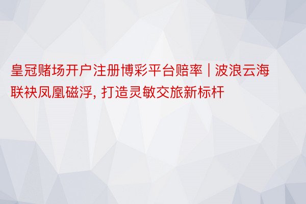 皇冠赌场开户注册博彩平台赔率 | 波浪云海联袂凤凰磁浮， 打造灵敏交旅新标杆