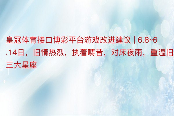 皇冠体育接口博彩平台游戏改进建议 | 6.8~6.14日，旧情热烈，执着畴昔，对床夜雨，重温旧梦的三大星座
