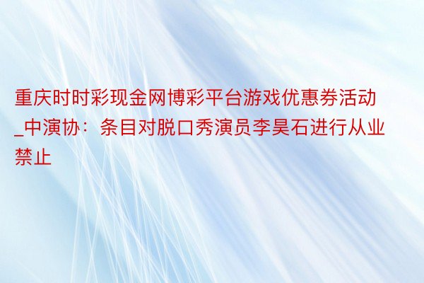 重庆时时彩现金网博彩平台游戏优惠券活动_中演协：条目对脱口秀演员李昊石进行从业禁止