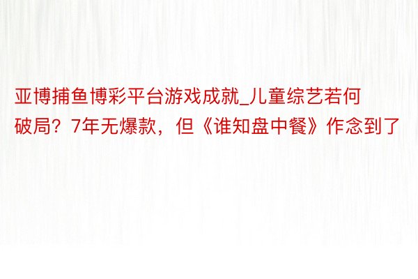 亚博捕鱼博彩平台游戏成就_儿童综艺若何破局？7年无爆款，但《谁知盘中餐》作念到了