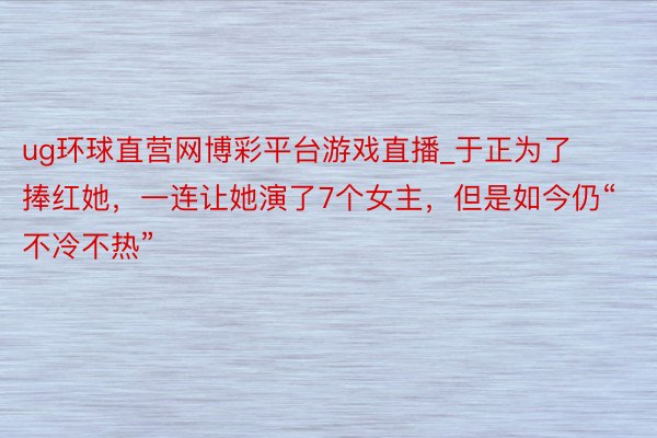 ug环球直营网博彩平台游戏直播_于正为了捧红她，一连让她演了7个女主，但是如今仍“不冷不热”