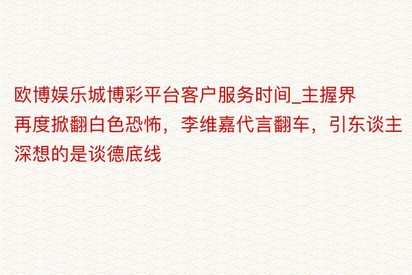 欧博娱乐城博彩平台客户服务时间_主握界再度掀翻白色恐怖，李维嘉代言翻车，引东谈主深想的是谈德底线