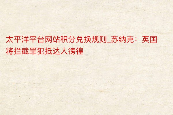 太平洋平台网站积分兑换规则_苏纳克：英国将拦截罪犯抵达人徬徨
